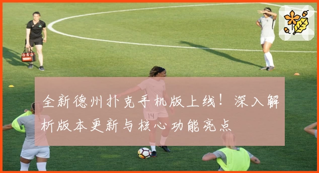 全新德州扑克手机版上线！深入解析版本更新与核心功能亮点